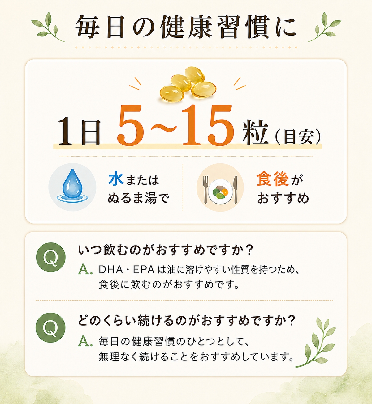 毎日の健康習慣に　1日5～15粒（目安）水またはぬるま湯で　食後がおすすめ　Q：いつ飲むのがおすすめですか？A:DHA・EPAは油に溶けやすい性質を持つため、食後に飲むのがおすすめです。Q：どのくらい続けるのがおすすめですか？A：毎日の健康習慣のひとつとして、無理なく続けることをおすすめしています。